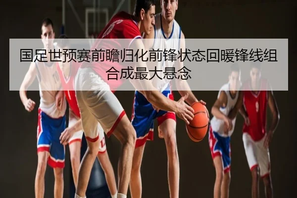 国足世预赛前瞻归化前锋状态回暖锋线组合成最大悬念