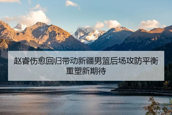 赵睿伤愈回归带动新疆男篮后场攻防平衡重塑新期待